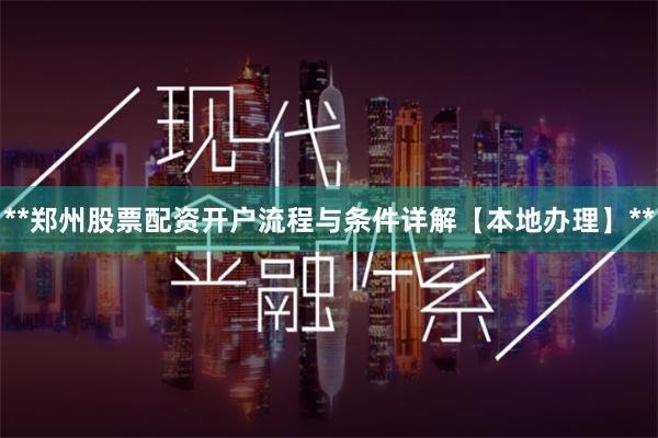 **郑州股票配资开户流程与条件详解【本地办理】**