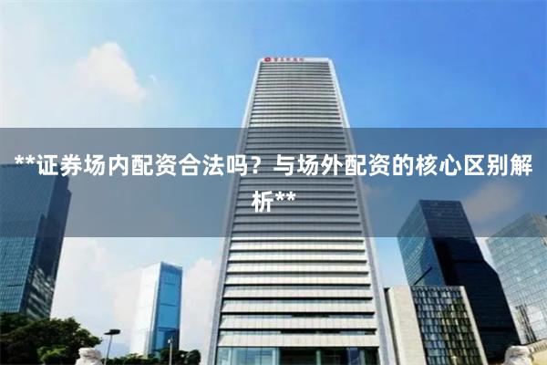 **证券场内配资合法吗？与场外配资的核心区别解析**