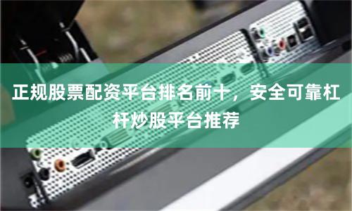 正规股票配资平台排名前十，安全可靠杠杆炒股平台推荐