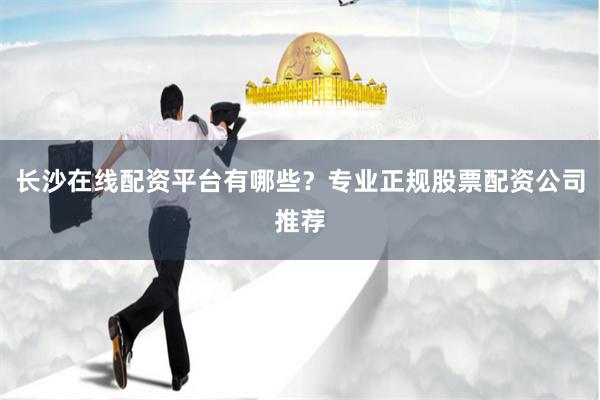 长沙在线配资平台有哪些？专业正规股票配资公司推荐