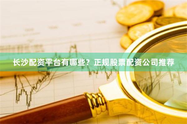 长沙配资平台有哪些？正规股票配资公司推荐