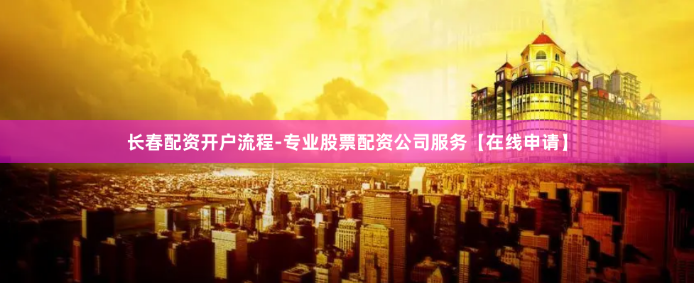 长春配资开户流程-专业股票配资公司服务【在线申请】