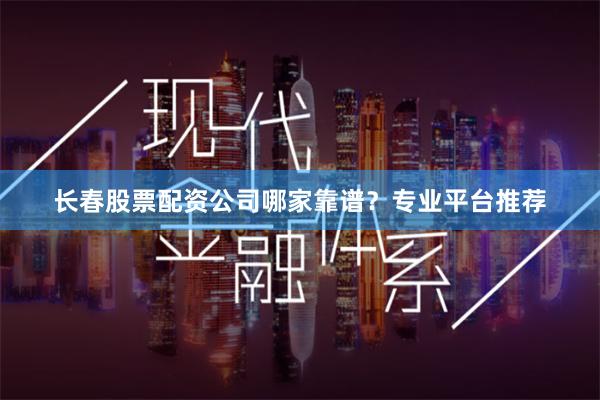 长春股票配资公司哪家靠谱？专业平台推荐