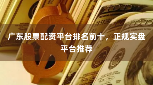 广东股票配资平台排名前十，正规实盘平台推荐