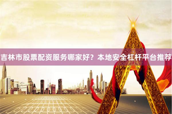 吉林市股票配资服务哪家好？本地安全杠杆平台推荐