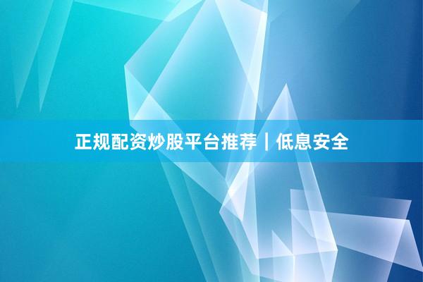 正规配资炒股平台推荐｜低息安全
